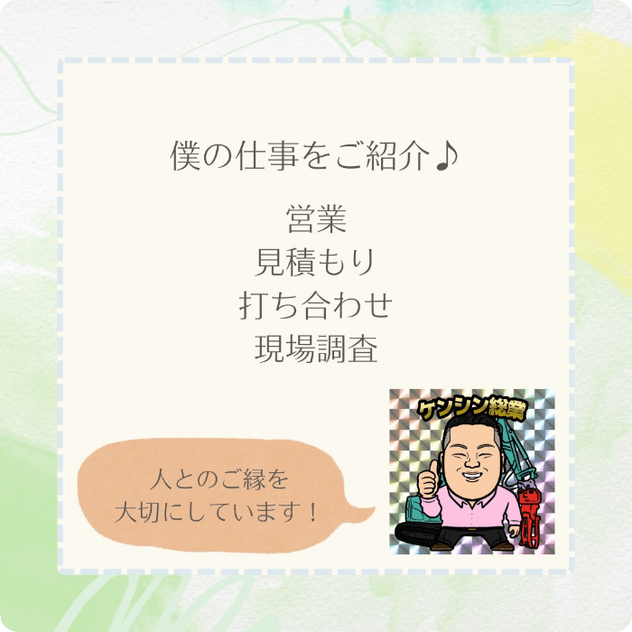 僕の仕事をご紹介♪営業、見積もり、打ち合わせ、現場調査。人とのご縁を大切にしています！