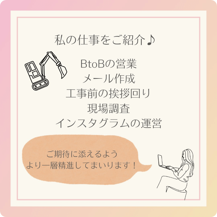 私の仕事をご紹介♪BtoBの営業、メール作成、工事前の挨拶回り、現場調查、インスタグラムの運営。ご期待に添えるようより一層精進してまいります！